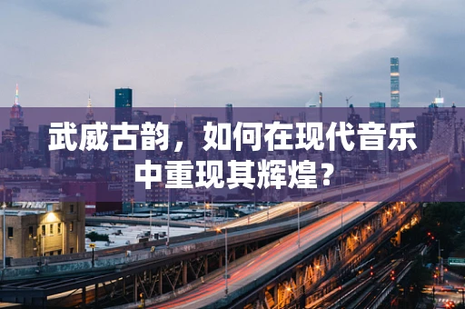 武威古韵，如何在现代音乐中重现其辉煌？