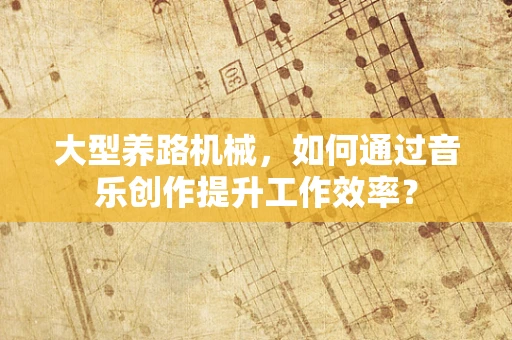 大型养路机械，如何通过音乐创作提升工作效率？
