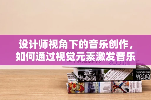 设计师视角下的音乐创作，如何通过视觉元素激发音乐灵感？