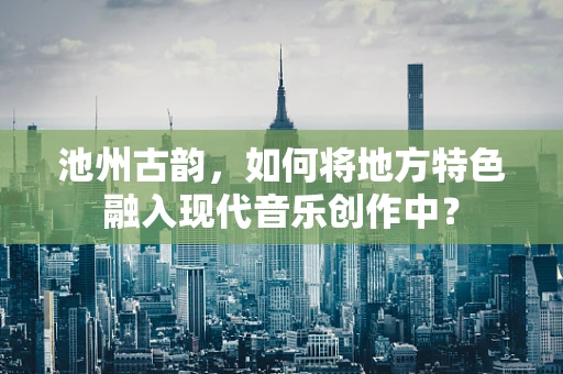 池州古韵，如何将地方特色融入现代音乐创作中？