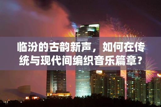 临汾的古韵新声，如何在传统与现代间编织音乐篇章？