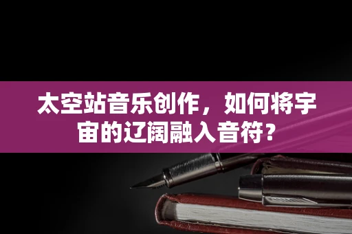 太空站音乐创作，如何将宇宙的辽阔融入音符？