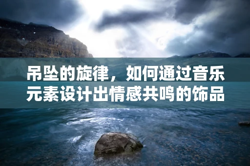 吊坠的旋律，如何通过音乐元素设计出情感共鸣的饰品？