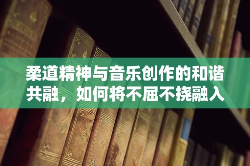 柔道精神与音乐创作的和谐共融，如何将不屈不挠融入旋律之中？
