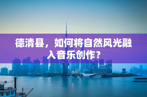 德清县，如何将自然风光融入音乐创作？