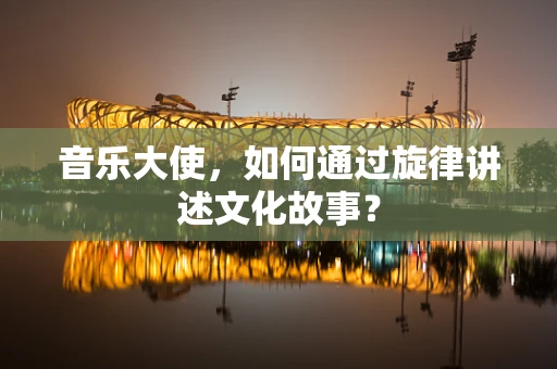 音乐大使，如何通过旋律讲述文化故事？