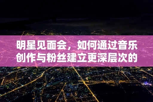 明星见面会，如何通过音乐创作与粉丝建立更深层次的情感连接？