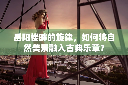 岳阳楼畔的旋律，如何将自然美景融入古典乐章？