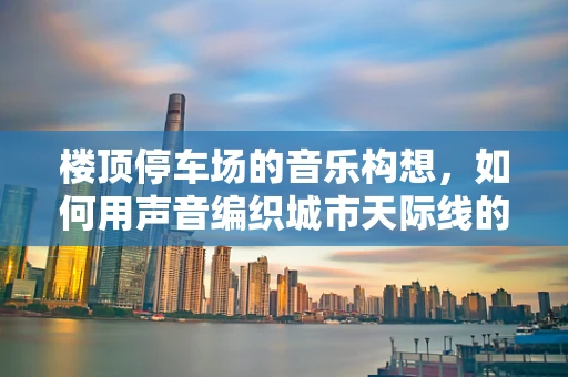 楼顶停车场的音乐构想，如何用声音编织城市天际线的旋律？