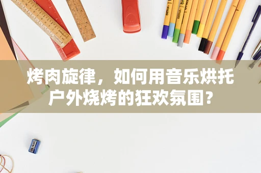 烤肉旋律，如何用音乐烘托户外烧烤的狂欢氛围？