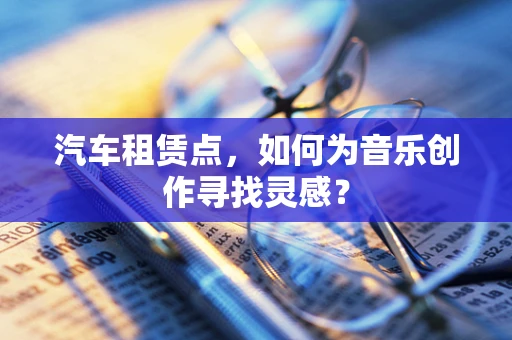汽车租赁点，如何为音乐创作寻找灵感？