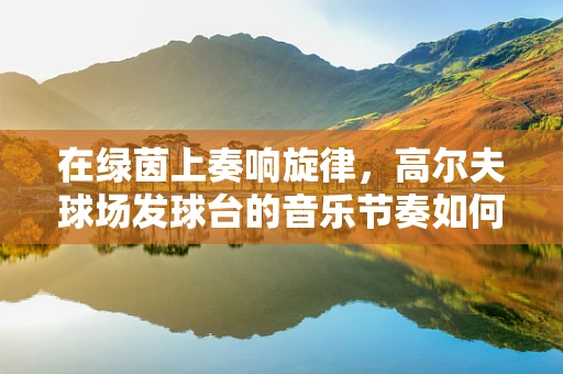 在绿茵上奏响旋律，高尔夫球场发球台的音乐节奏如何设计？