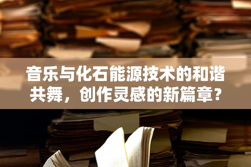 音乐与化石能源技术的和谐共舞，创作灵感的新篇章？
