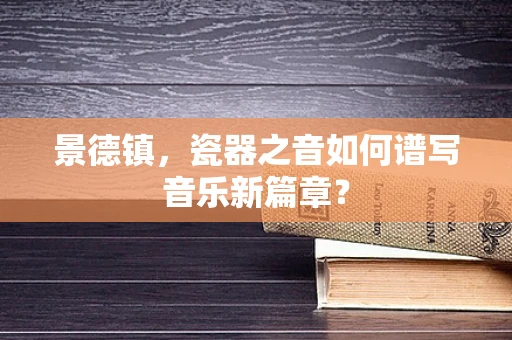 景德镇，瓷器之音如何谱写音乐新篇章？