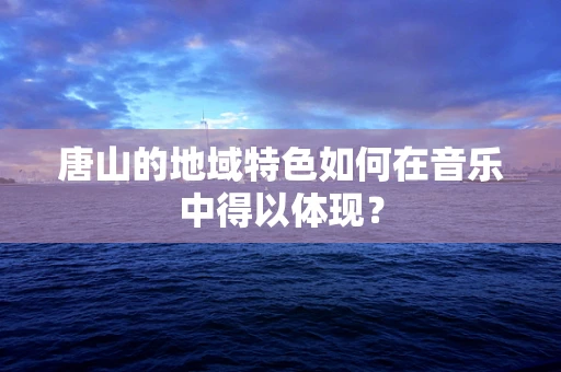 唐山的地域特色如何在音乐中得以体现？