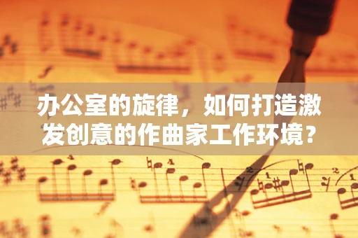 办公室的旋律，如何打造激发创意的作曲家工作环境？