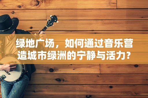 绿地广场，如何通过音乐营造城市绿洲的宁静与活力？