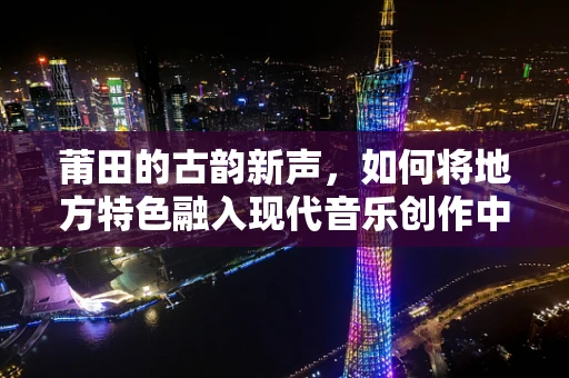 莆田的古韵新声，如何将地方特色融入现代音乐创作中？