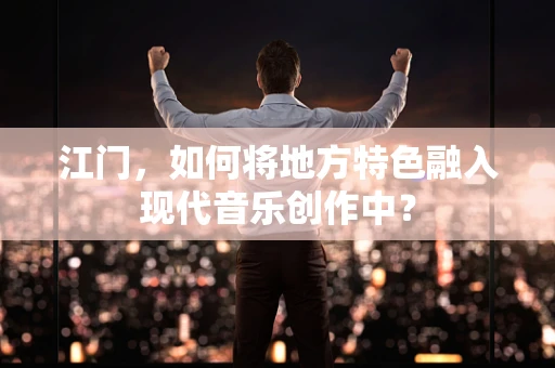 江门，如何将地方特色融入现代音乐创作中？
