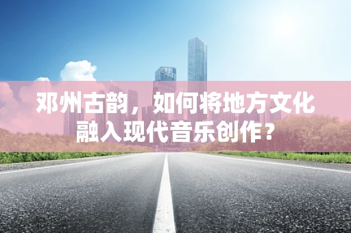 邓州古韵，如何将地方文化融入现代音乐创作？