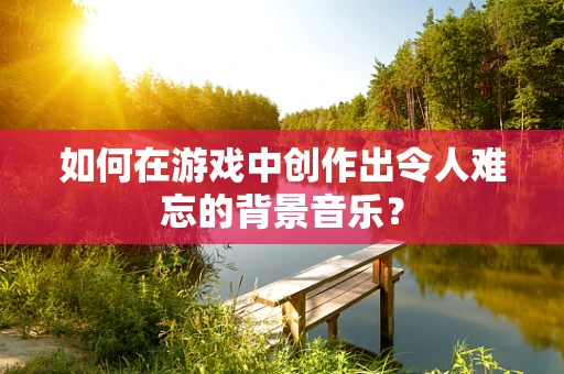 如何在游戏中创作出令人难忘的背景音乐？