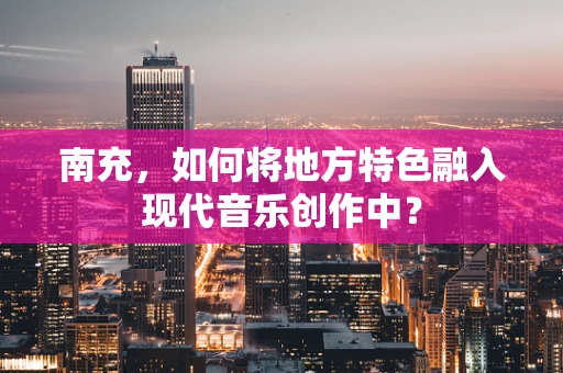 南充，如何将地方特色融入现代音乐创作中？