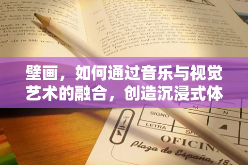 壁画，如何通过音乐与视觉艺术的融合，创造沉浸式体验？