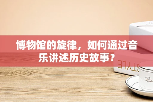 博物馆的旋律，如何通过音乐讲述历史故事？