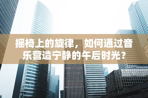 摇椅上的旋律，如何通过音乐营造宁静的午后时光？