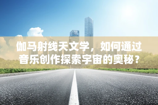 伽马射线天文学，如何通过音乐创作探索宇宙的奥秘？