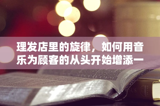 理发店里的旋律，如何用音乐为顾客的从头开始增添一抹不同？