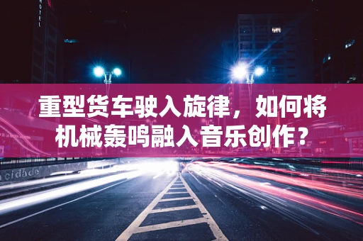 重型货车驶入旋律，如何将机械轰鸣融入音乐创作？