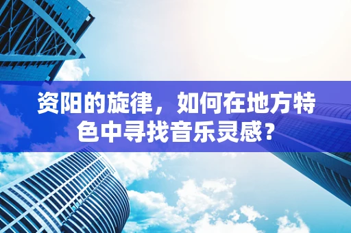 资阳的旋律，如何在地方特色中寻找音乐灵感？