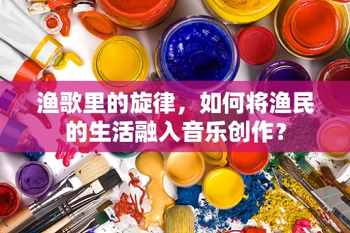 渔歌里的旋律，如何将渔民的生活融入音乐创作？