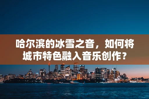 哈尔滨的冰雪之音，如何将城市特色融入音乐创作？