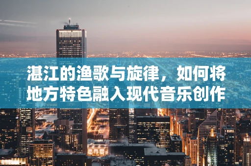 湛江的渔歌与旋律，如何将地方特色融入现代音乐创作？