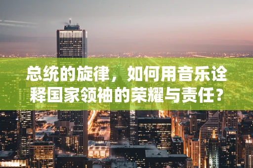 总统的旋律，如何用音乐诠释国家领袖的荣耀与责任？