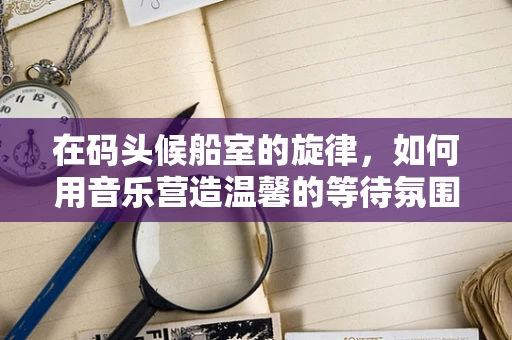 在码头候船室的旋律，如何用音乐营造温馨的等待氛围？