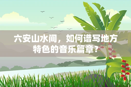六安山水间，如何谱写地方特色的音乐篇章？