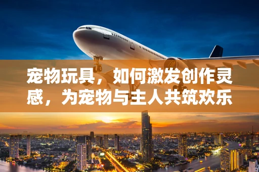 宠物玩具，如何激发创作灵感，为宠物与主人共筑欢乐时光？