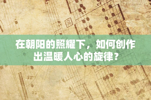 在朝阳的照耀下，如何创作出温暖人心的旋律？