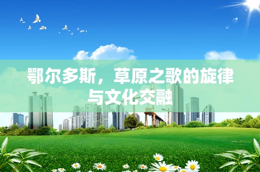 鄂尔多斯，草原之歌的旋律与文化交融