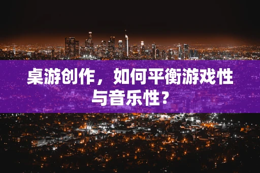 桌游创作，如何平衡游戏性与音乐性？