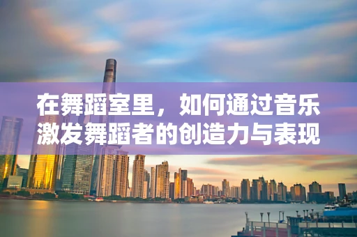 在舞蹈室里，如何通过音乐激发舞蹈者的创造力与表现力？