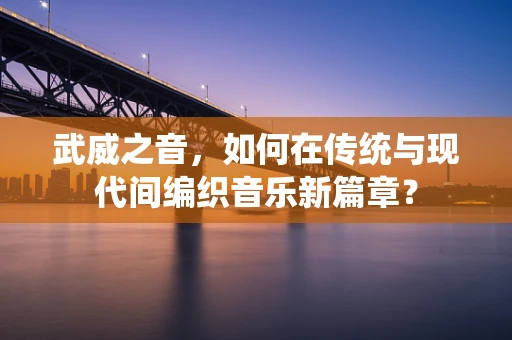 武威之音，如何在传统与现代间编织音乐新篇章？
