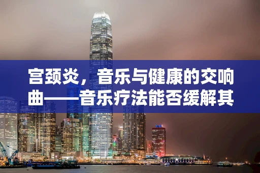宫颈炎，音乐与健康的交响曲——音乐疗法能否缓解其症状？