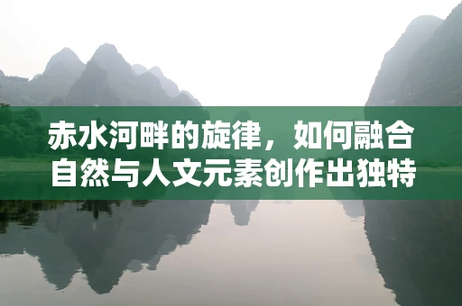 赤水河畔的旋律，如何融合自然与人文元素创作出独特音乐作品？