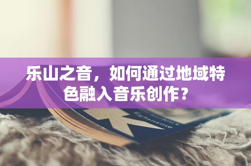 乐山之音，如何通过地域特色融入音乐创作？