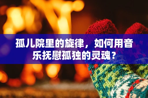 孤儿院里的旋律，如何用音乐抚慰孤独的灵魂？