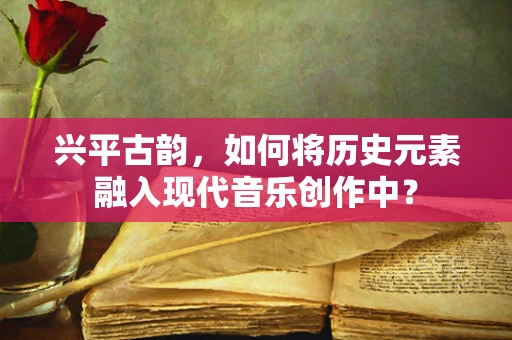 兴平古韵，如何将历史元素融入现代音乐创作中？